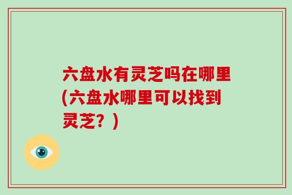 六盘水有灵芝吗在哪里(六盘水哪里可以找到灵芝?)