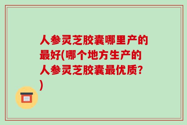 人参灵芝胶囊哪里产的最好(哪个地方生产的人参灵芝胶囊最优质?)