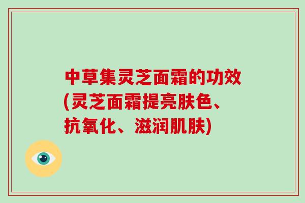 中草集灵芝面霜的功效(灵芝面霜提亮肤色、抗氧化、滋润肌肤)