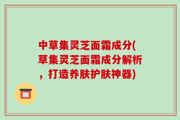 中草集灵芝面霜成分(草集灵芝面霜成分解析，打造养肤护肤神器)