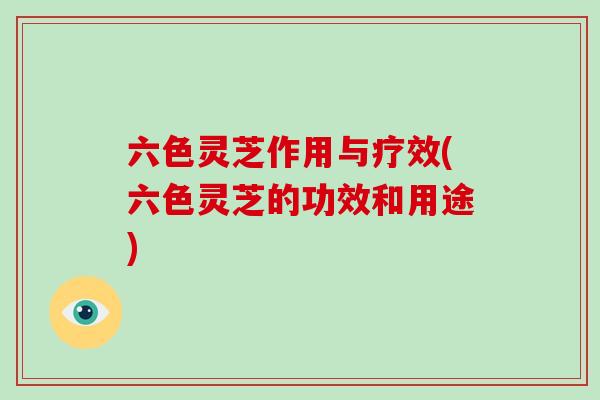 六色灵芝作用与疗效(六色灵芝的功效和用途)
