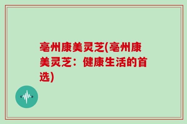 亳州康美灵芝(亳州康美灵芝:健康生活的首选)