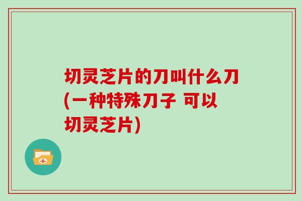 切灵芝片的刀叫什么刀(一种特殊刀子 可以切灵芝片)