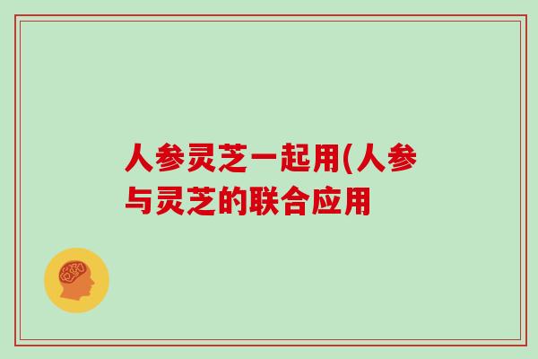 人参灵芝一起用(人参与灵芝的联合应用