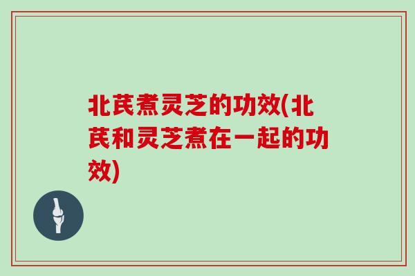 北芪煮灵芝的功效(北芪和灵芝煮在一起的功效)