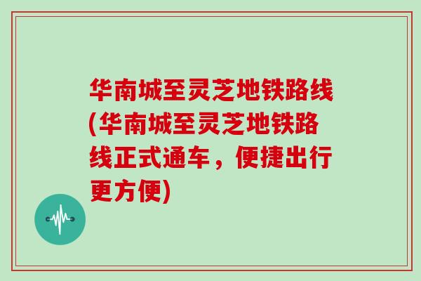 华南城至灵芝地铁路线(华南城至灵芝地铁路线正式通车,便捷出行更方便)