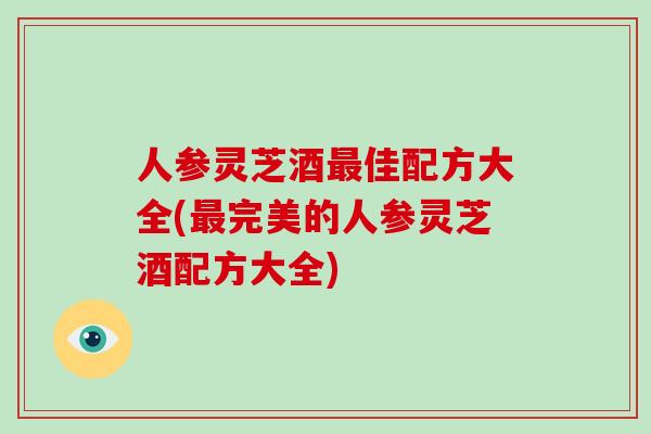 人参灵芝酒最佳配方大全(最完美的人参灵芝酒配方大全)