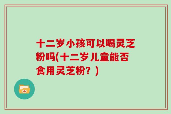 十二岁小孩可以喝灵芝粉吗(十二岁儿童能否食用灵芝粉?)