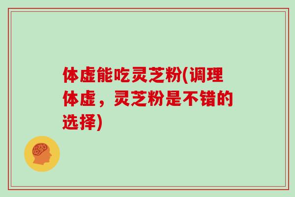 体虚能吃灵芝粉(调理体虚,灵芝粉是不错的选择)