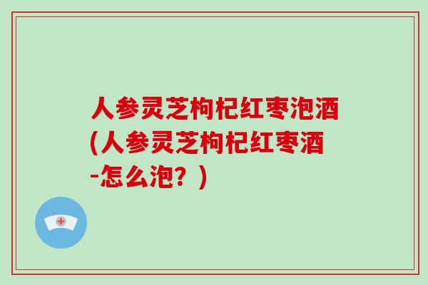 人参灵芝枸杞红枣泡酒(人参灵芝枸杞红枣酒-怎么泡？)