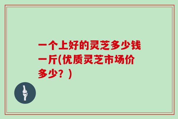 一个上好的灵芝多少钱一斤(优质灵芝市场价多少?)