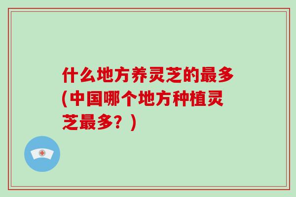 什么地方养灵芝的最多(中国哪个地方种植灵芝最多?)