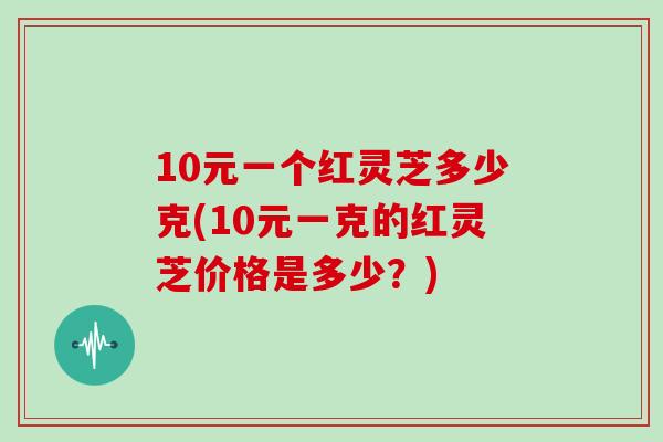 10元一个红灵芝多少克(10元一克的红灵芝价格是多少?)