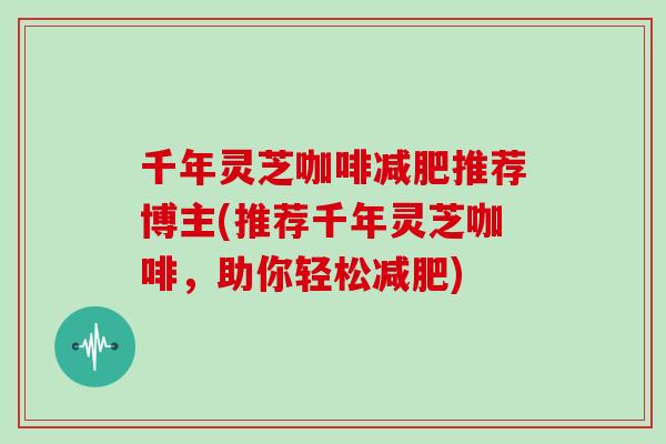 千年灵芝咖啡减肥推荐博主(推荐千年灵芝咖啡，助你轻松减肥)