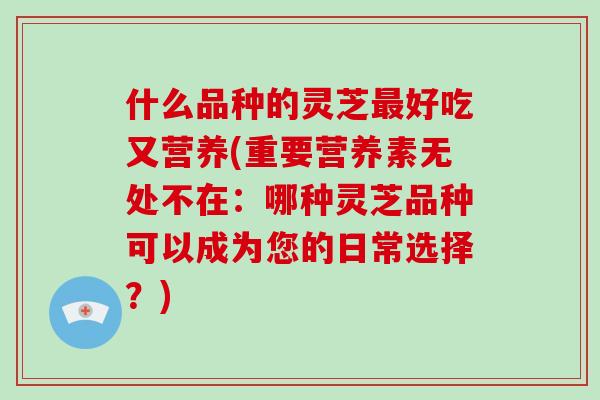 什么品种的灵芝最好吃又营养(重要营养素无处不在:哪种灵芝品种可以成为您的日常选择?)