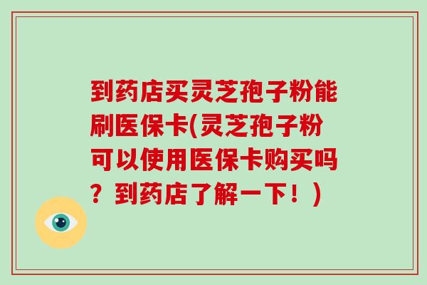 到药店买灵芝孢子粉能刷医保卡(灵芝孢子粉可以使用医保卡购买吗?到药店了解一下!)