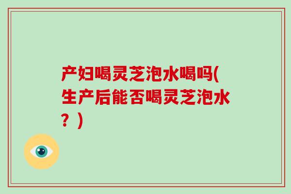 产妇喝灵芝泡水喝吗(生产后能否喝灵芝泡水?)