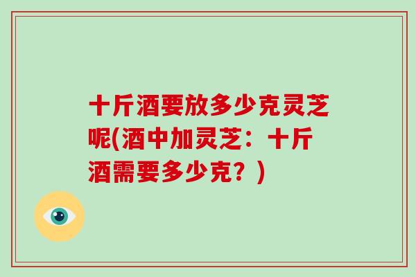 十斤酒要放多少克灵芝呢(酒中加灵芝：十斤酒需要多少克？)