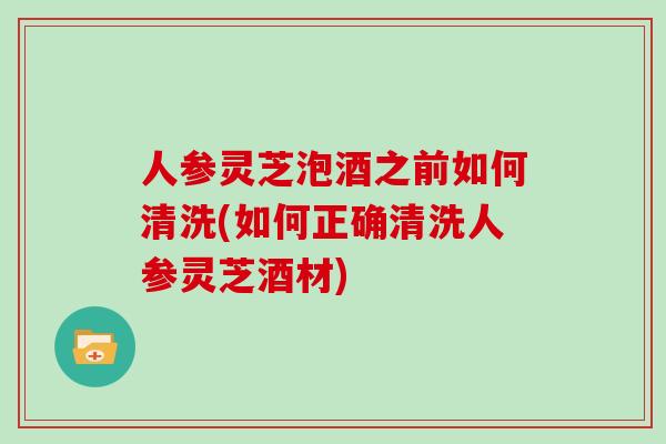 人参灵芝泡酒之前如何清洗(如何正确清洗人参灵芝酒材)