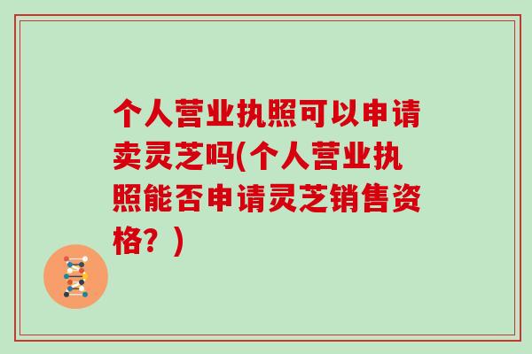 个人营业执照可以申请卖灵芝吗(个人营业执照能否申请灵芝销售资格？)