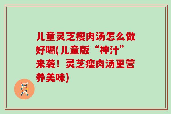 儿童灵芝瘦肉汤怎么做好喝(儿童版“神汁”来袭!灵芝瘦肉汤更营养美味)