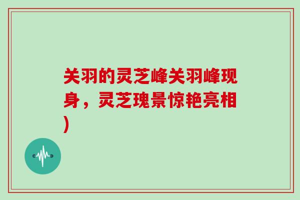 关羽的灵芝峰关羽峰现身,灵芝瑰景惊艳亮相)