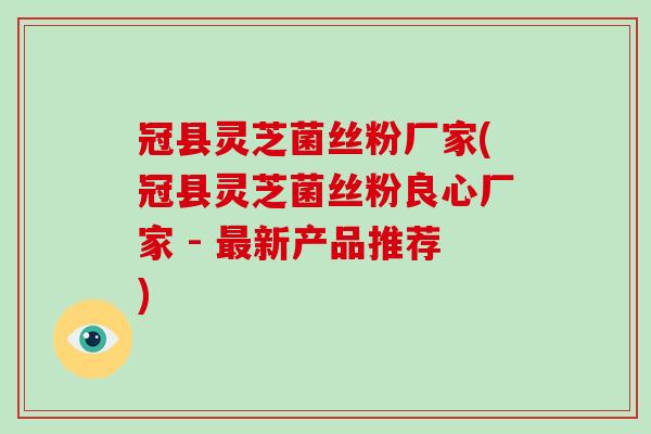 冠县灵芝菌丝粉厂家(冠县灵芝菌丝粉良心厂家 - 最新产品推荐)