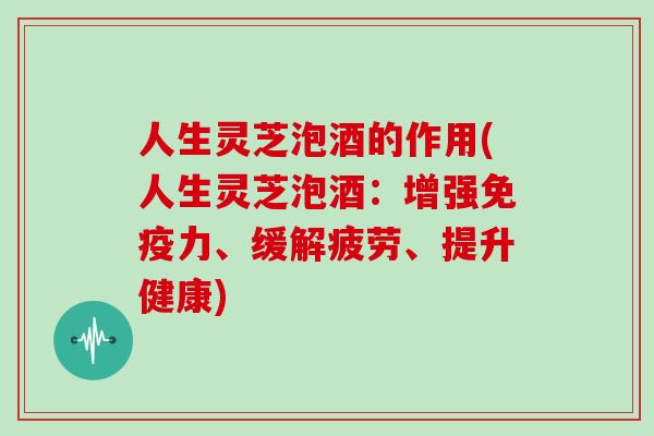 人生灵芝泡酒的作用(人生灵芝泡酒:增强免疫力、缓解疲劳、提升健康)