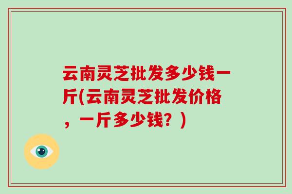 云南灵芝批发多少钱一斤(云南灵芝批发价格,一斤多少钱?)