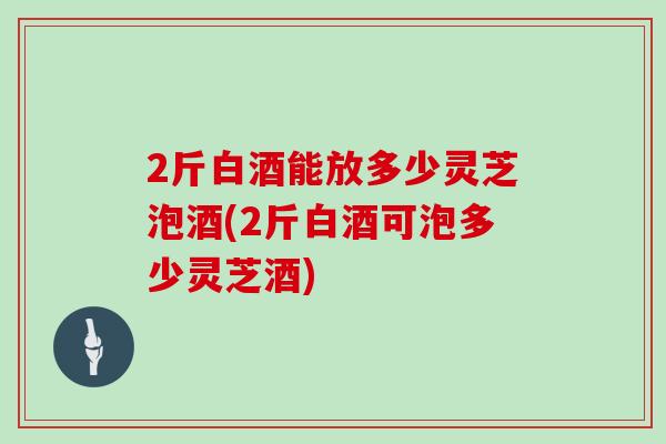 2斤白酒能放多少灵芝泡酒(2斤白酒可泡多少灵芝酒)