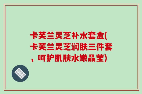 卡芙兰灵芝补水套盒(卡芙兰灵芝润肤三件套,呵护肌肤水嫩晶莹)
