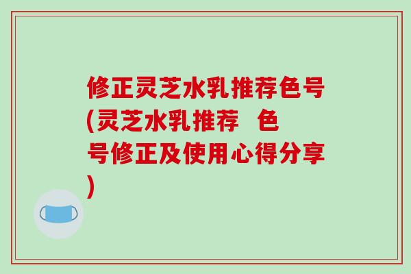 修正灵芝水乳推荐色号(灵芝水乳推荐  色号修正及使用心得分享)