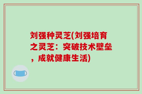 刘强种灵芝(刘强培育之灵芝:突破技术壁垒,成就健康生活)