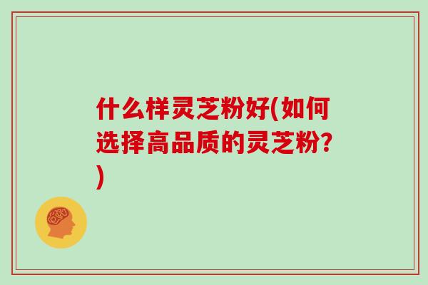 什么样灵芝粉好(如何选择高品质的灵芝粉？)