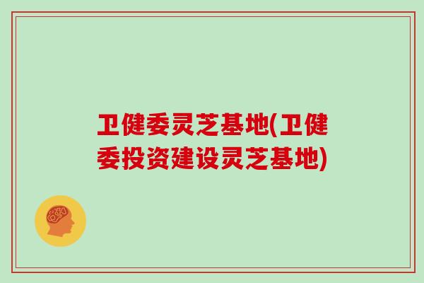 卫健委灵芝基地(卫健委投资建设灵芝基地)
