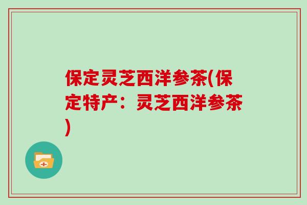 保定灵芝西洋参茶(保定特产：灵芝西洋参茶)