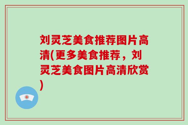 刘灵芝美食推荐图片高清(更多美食推荐,刘灵芝美食图片高清欣赏)