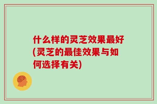 什么样的灵芝效果最好(灵芝的最佳效果与如何选择有关)