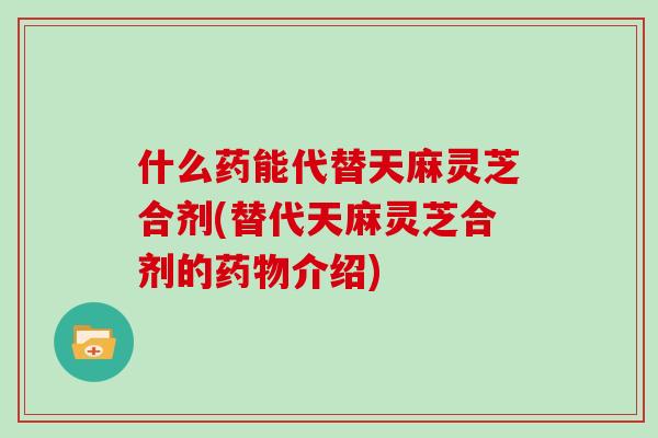 什么药能代替天麻灵芝合剂(替代天麻灵芝合剂的药物介绍)