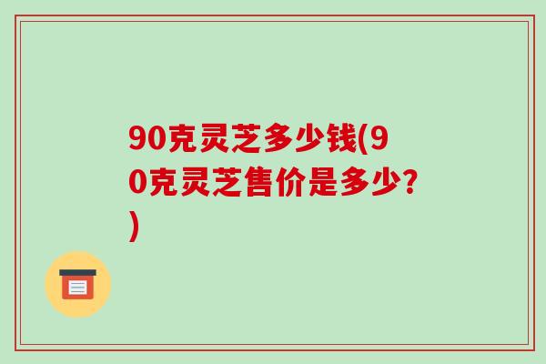 90克灵芝多少钱(90克灵芝售价是多少?)