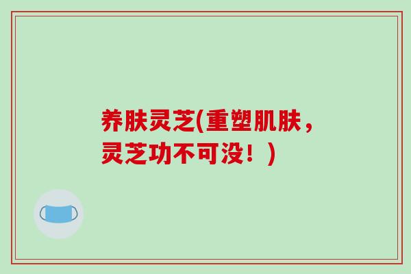 养肤灵芝(重塑肌肤,灵芝功不可没!)
