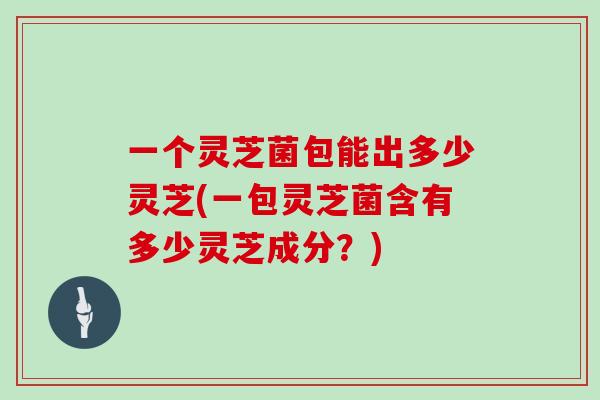 一个灵芝菌包能出多少灵芝(一包灵芝菌含有多少灵芝成分?)