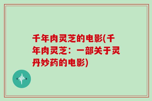 千年肉灵芝的电影(千年肉灵芝:一部关于灵丹妙药的电影)