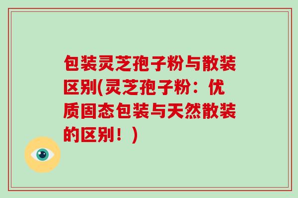包装灵芝孢子粉与散装区别(灵芝孢子粉:优质固态包装与天然散装的区别!)