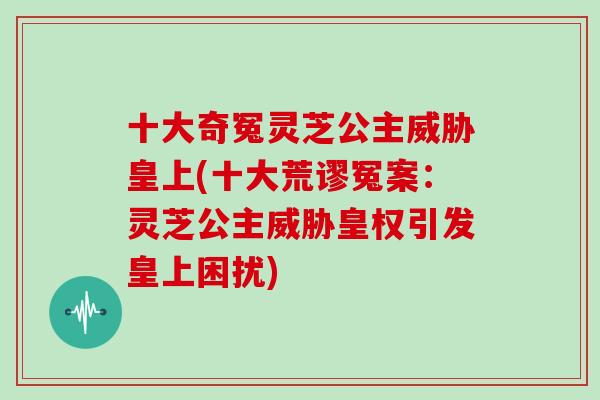 十大奇冤灵芝公主威胁皇上(十大荒谬冤案:灵芝公主威胁皇权引发皇上困扰)