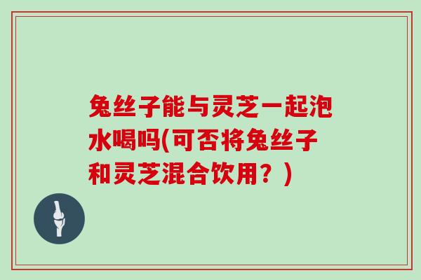 兔丝子能与灵芝一起泡水喝吗(可否将兔丝子和灵芝混合饮用?)