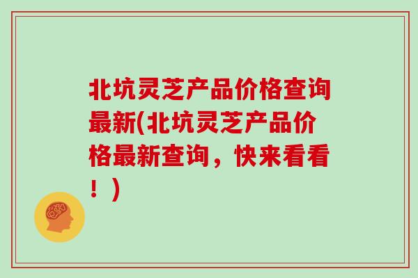 北坑灵芝产品价格查询最新(北坑灵芝产品价格最新查询,快来看看!)