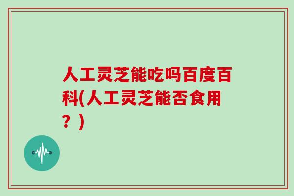 人工灵芝能吃吗百度百科(人工灵芝能否食用?)