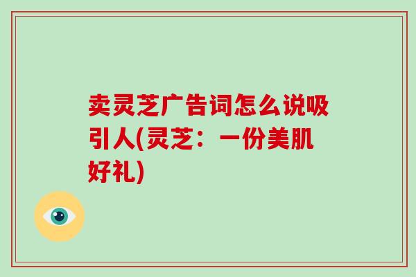 卖灵芝广告词怎么说吸引人(灵芝：一份美肌好礼)