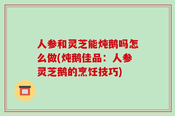 人参和灵芝能炖鹅吗怎么做(炖鹅佳品：人参灵芝鹅的烹饪技巧)